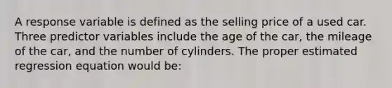 A response variable is defined as the selling price of a used car. Three predictor variables include the age of the car, the mileage of the car, and the number of cylinders. The proper estimated regression equation would be: