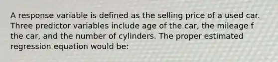 A response variable is defined as the selling price of a used car. Three predictor variables include age of the car, the mileage f the car, and the number of cylinders. The proper estimated regression equation would be: