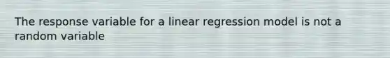 The response variable for a linear regression model is not a random variable