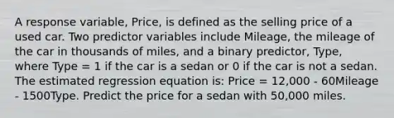 A response variable, Price, is defined as the selling price of a used car. Two predictor variables include Mileage, the mileage of the car in thousands of miles, and a binary predictor, Type, where Type = 1 if the car is a sedan or 0 if the car is not a sedan. The estimated regression equation is: Price = 12,000 - 60Mileage - 1500Type. Predict the price for a sedan with 50,000 miles.