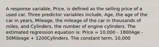 A response variable, Price, is defined as the selling price of a used car. Three predictor variables include, Age, the age of the car in years, Mileage, the mileage of the car in thousands of miles, and Cylinders, the number of engine cylinders. The estimated regression equation is: Price = 10,000 - 1800Age - 50Mileage + 1200Cylinders. The constant term, 10,000