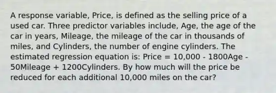 A response variable, Price, is defined as the selling price of a used car. Three predictor variables include, Age, the age of the car in years, Mileage, the mileage of the car in thousands of miles, and Cylinders, the number of engine cylinders. The estimated regression equation is: Price = 10,000 - 1800Age - 50Mileage + 1200Cylinders. By how much will the price be reduced for each additional 10,000 miles on the car?