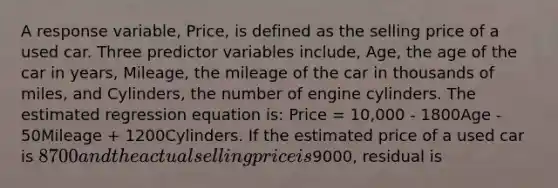 A response variable, Price, is defined as the selling price of a used car. Three predictor variables include, Age, the age of the car in years, Mileage, the mileage of the car in thousands of miles, and Cylinders, the number of engine cylinders. The estimated regression equation is: Price = 10,000 - 1800Age - 50Mileage + 1200Cylinders. If the estimated price of a used car is 8700 and the actual selling price is9000, residual is