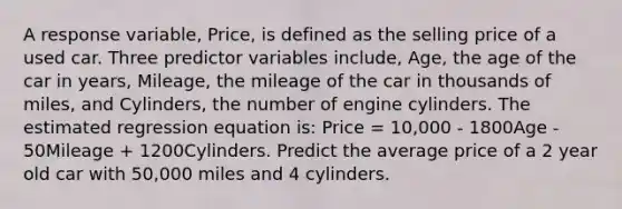 A response variable, Price, is defined as the selling price of a used car. Three predictor variables include, Age, the age of the car in years, Mileage, the mileage of the car in thousands of miles, and Cylinders, the number of engine cylinders. The estimated regression equation is: Price = 10,000 - 1800Age - 50Mileage + 1200Cylinders. Predict the average price of a 2 year old car with 50,000 miles and 4 cylinders.