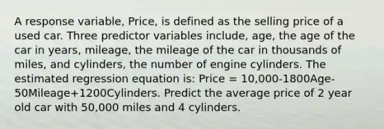 A response variable, Price, is defined as the selling price of a used car. Three predictor variables include, age, the age of the car in years, mileage, the mileage of the car in thousands of miles, and cylinders, the number of engine cylinders. The estimated regression equation is: Price = 10,000-1800Age-50Mileage+1200Cylinders. Predict the average price of 2 year old car with 50,000 miles and 4 cylinders.