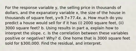 For the response variable​ y, the selling price in thousands of​ dollars, and the expanatory variable​ x, the size of the house in thousands of square​ feet, y=9.7+77.4x. a. How much do you predict a house would sell for if it has​ (i) 2000 square​ feet, (ii) 3000 square​ feet? b. Using results in part​ a, explain how to interpret the slope. c. Is the correlation between these variables positive or​ negative? Why? d. One home that is 3000 square feet sold for​ 300,000. Find the​ residual, and interpret.