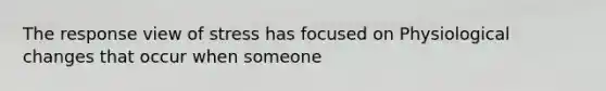 The response view of stress has focused on Physiological changes that occur when someone