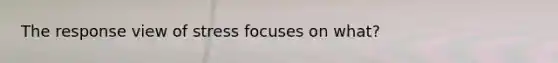 The response view of stress focuses on what?