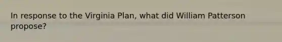 In response to the Virginia Plan, what did William Patterson propose?