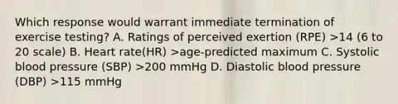 Which response would warrant immediate termination of exercise testing? A. Ratings of perceived exertion (RPE) >14 (6 to 20 scale) B. Heart rate(HR) >age-predicted maximum C. Systolic blood pressure (SBP) >200 mmHg D. Diastolic blood pressure (DBP) >115 mmHg