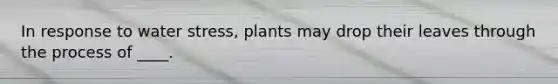 In response to water stress, plants may drop their leaves through the process of ____.