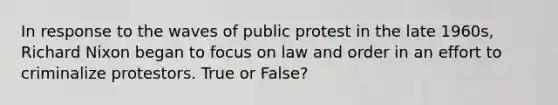 In response to the waves of public protest in the late 1960s, Richard Nixon began to focus on law and order in an effort to criminalize protestors. True or False?