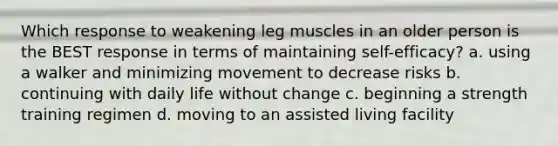 Which response to weakening leg muscles in an older person is the BEST response in terms of maintaining self-efficacy? a. using a walker and minimizing movement to decrease risks b. continuing with daily life without change c. beginning a strength training regimen d. moving to an assisted living facility