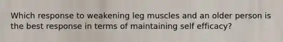 Which response to weakening leg muscles and an older person is the best response in terms of maintaining self efficacy?