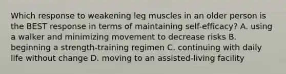 Which response to weakening leg muscles in an older person is the BEST response in terms of maintaining self-efficacy? A. using a walker and minimizing movement to decrease risks B. beginning a strength-training regimen C. continuing with daily life without change D. moving to an assisted-living facility