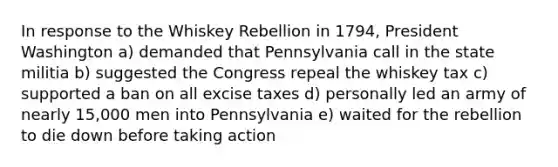 In response to the Whiskey Rebellion in 1794, President Washington a) demanded that Pennsylvania call in the state militia b) suggested the Congress repeal the whiskey tax c) supported a ban on all excise taxes d) personally led an army of nearly 15,000 men into Pennsylvania e) waited for the rebellion to die down before taking action