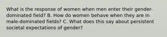 What is the response of women when men enter their gender-dominated field? B. How do women behave when they are in male-dominated fields? C. What does this say about persistent societal expectations of gender?