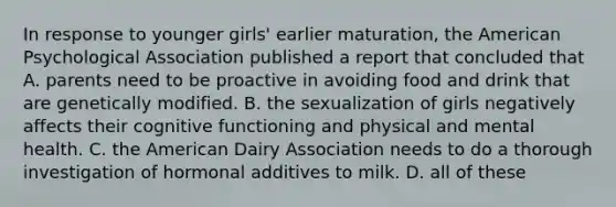 In response to younger girls' earlier maturation, the American Psychological Association published a report that concluded that A. parents need to be proactive in avoiding food and drink that are genetically modified. B. the sexualization of girls negatively affects their cognitive functioning and physical and mental health. C. the American Dairy Association needs to do a thorough investigation of hormonal additives to milk. D. all of these