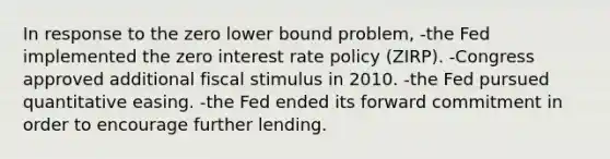 In response to the zero lower bound problem, -the Fed implemented the zero interest rate policy (ZIRP). -Congress approved additional fiscal stimulus in 2010. -the Fed pursued quantitative easing. -the Fed ended its forward commitment in order to encourage further lending.