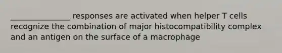 _______________ responses are activated when helper T cells recognize the combination of major histocompatibility complex and an antigen on the surface of a macrophage