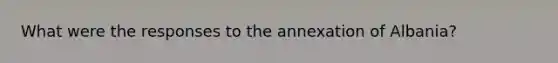 What were the responses to the annexation of Albania?