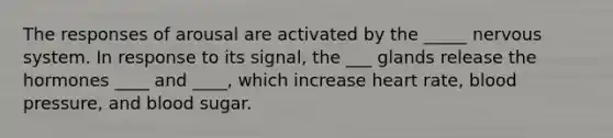 The responses of arousal are activated by the _____ nervous system. In response to its signal, the ___ glands release the hormones ____ and ____, which increase heart rate, blood pressure, and blood sugar.