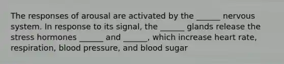 The responses of arousal are activated by the ______ nervous system. In response to its signal, the ______ glands release the stress hormones ______ and ______, which increase heart rate, respiration, blood pressure, and blood sugar