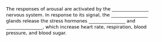 The responses of arousal are activated by the ________________ nervous system. In response to its signal, the ________________ glands release the stress hormones ________________ and ________________, which increase heart rate, respiration, blood pressure, and blood sugar.