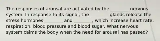 The responses of arousal are activated by the ________ nervous system. In response to its signal, the ________ glands release the stress hormones ________ and ________, which increase heart rate, respiration, blood pressure and blood sugar. What nervous system calms the body when the need for arousal has passed?