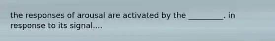 the responses of arousal are activated by the _________. in response to its signal....