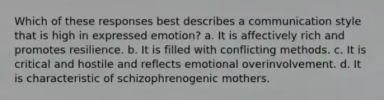 Which of these responses best describes a communication style that is high in expressed emotion? a. It is affectively rich and promotes resilience. b. It is filled with conflicting methods. c. It is critical and hostile and reflects emotional overinvolvement. d. It is characteristic of schizophrenogenic mothers.