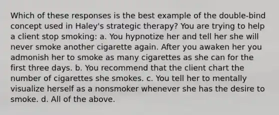 Which of these responses is the best example of the double-bind concept used in Haley's strategic therapy? You are trying to help a client stop smoking: a. You hypnotize her and tell her she will never smoke another cigarette again. After you awaken her you admonish her to smoke as many cigarettes as she can for the first three days. b. You recommend that the client chart the number of cigarettes she smokes. c. You tell her to mentally visualize herself as a nonsmoker whenever she has the desire to smoke. d. All of the above.