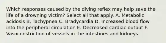 Which responses caused by the diving reflex may help save the life of a drowning victim? Select all that apply. A. Metabolic acidosis B. Tachypnea C. Bradycardia D. Increased blood flow into the peripheral circulation E. Decreased cardiac output F. Vasoconstriction of vessels in the intestines and kidneys