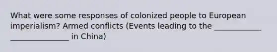 What were some responses of colonized people to European imperialism? Armed conflicts (Events leading to the ____________ _______________ in China)