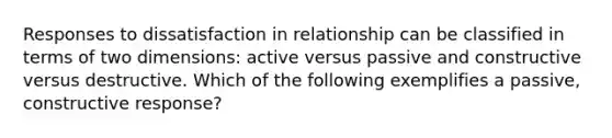 Responses to dissatisfaction in relationship can be classified in terms of two dimensions: active versus passive and constructive versus destructive. Which of the following exemplifies a passive, constructive response?