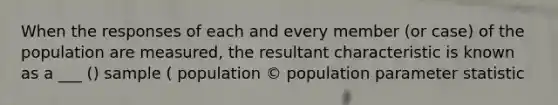 When the responses of each and every member (or case) of the population are measured, the resultant characteristic is known as a ___ () sample ( population © population parameter statistic