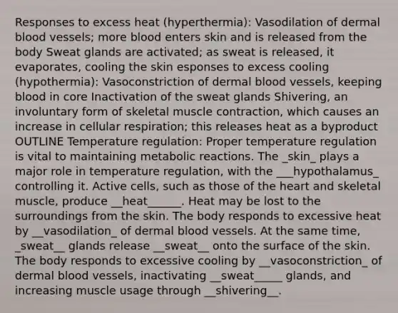 Responses to excess heat (hyperthermia): Vasodilation of dermal blood vessels; more blood enters skin and is released from the body Sweat glands are activated; as sweat is released, it evaporates, cooling the skin esponses to excess cooling (hypothermia): Vasoconstriction of dermal blood vessels, keeping blood in core Inactivation of the sweat glands Shivering, an involuntary form of skeletal muscle contraction, which causes an increase in cellular respiration; this releases heat as a byproduct OUTLINE Temperature regulation: Proper temperature regulation is vital to maintaining metabolic reactions. The _skin_ plays a major role in temperature regulation, with the ___hypothalamus_ controlling it. Active cells, such as those of the heart and skeletal muscle, produce __heat______. Heat may be lost to the surroundings from the skin. The body responds to excessive heat by __vasodilation_ of dermal blood vessels. At the same time, _sweat__ glands release __sweat__ onto the surface of the skin. The body responds to excessive cooling by __vasoconstriction_ of dermal blood vessels, inactivating __sweat_____ glands, and increasing muscle usage through __shivering__.