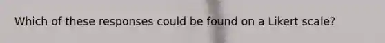 Which of these responses could be found on a Likert scale?