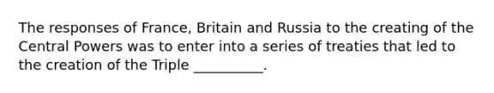 The responses of France, Britain and Russia to the creating of the Central Powers was to enter into a series of treaties that led to the creation of the Triple __________.