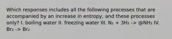 Which responses includes all the following processes that are accompanied by an increase in entropy, and these processes only? I. boiling water II. freezing water III. N₂ + 3H₂ -> @NH₃ IV. Br₂ -> Br₂