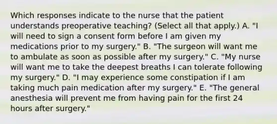 Which responses indicate to the nurse that the patient understands preoperative teaching? (Select all that apply.) A. "I will need to sign a consent form before I am given my medications prior to my surgery." B. "The surgeon will want me to ambulate as soon as possible after my surgery." C. "My nurse will want me to take the deepest breaths I can tolerate following my surgery." D. "I may experience some constipation if I am taking much pain medication after my surgery." E. "The general anesthesia will prevent me from having pain for the first 24 hours after surgery."