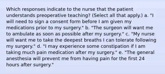 Which responses indicate to the nurse that the patient understands preoperative teaching? (Select all that apply.) a. "I will need to sign a consent form before I am given my medications prior to my surgery." b. "The surgeon will want me to ambulate as soon as possible after my surgery." c. "My nurse will want me to take the deepest breaths I can tolerate following my surgery." d. "I may experience some constipation if I am taking much pain medication after my surgery." e. "The general anesthesia will prevent me from having pain for the first 24 hours after surgery."