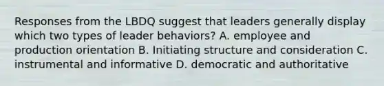 Responses from the LBDQ suggest that leaders generally display which two types of leader behaviors? A. employee and production orientation B. Initiating structure and consideration C. instrumental and informative D. democratic and authoritative