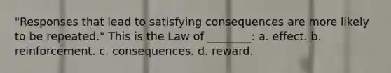 "Responses that lead to satisfying consequences are more likely to be repeated." This is the Law of ________: a. effect. b. reinforcement. c. consequences. d. reward.