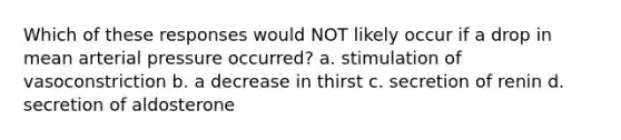 Which of these responses would NOT likely occur if a drop in mean arterial pressure occurred? a. stimulation of vasoconstriction b. a decrease in thirst c. secretion of renin d. secretion of aldosterone