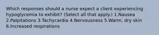 Which responses should a nurse expect a client experiencing hypoglycemia to exhibit? (Select all that apply.) 1.Nausea 2.Palpitations 3.Tachycardia 4.Nervousness 5.Warm, dry skin 6.Increased respirations