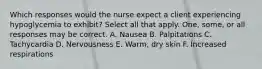 Which responses would the nurse expect a client experiencing hypoglycemia to exhibit? Select all that apply. One, some, or all responses may be correct. A. Nausea B. Palpitations C. Tachycardia D. Nervousness E. Warm, dry skin F. Increased respirations