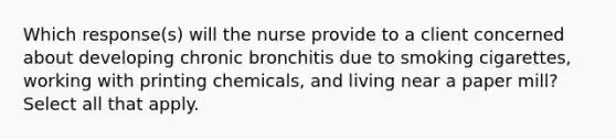 Which response(s) will the nurse provide to a client concerned about developing chronic bronchitis due to smoking cigarettes, working with printing chemicals, and living near a paper mill? Select all that apply.