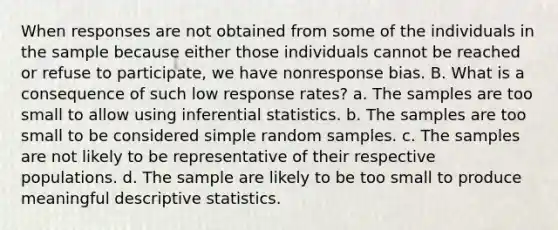 When responses are not obtained from some of the individuals in the sample because either those individuals cannot be reached or refuse to participate, we have nonresponse bias. B. What is a consequence of such low response rates? a. The samples are too small to allow using inferential statistics. b. The samples are too small to be considered simple random samples. c. The samples are not likely to be representative of their respective populations. d. The sample are likely to be too small to produce meaningful descriptive statistics.