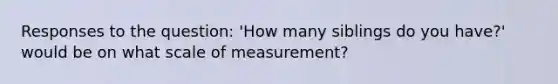 Responses to the question: 'How many siblings do you have?' would be on what scale of measurement?